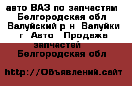 авто ВАЗ по запчастям - Белгородская обл., Валуйский р-н, Валуйки г. Авто » Продажа запчастей   . Белгородская обл.